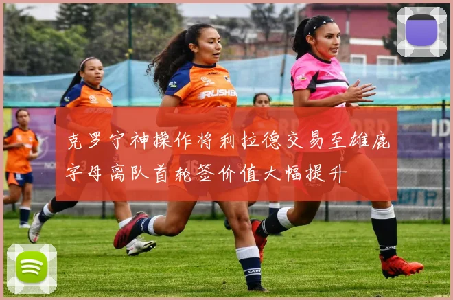 克罗宁神操作将利拉德交易至雄鹿字母离队首轮签价值大幅提升