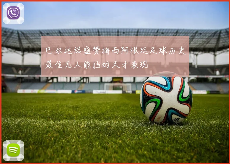 巴尔达诺盛赞梅西阿根廷足球历史最佳无人能挡的天才表现