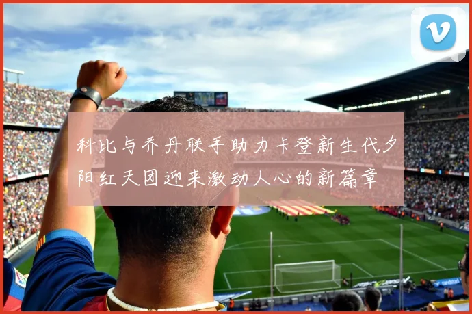 科比与乔丹联手助力卡登新生代夕阳红天团迎来激动人心的新篇章