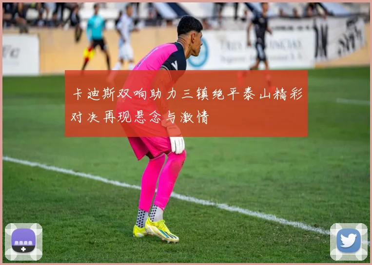 卡迪斯双响助力三镇绝平泰山精彩对决再现悬念与激情