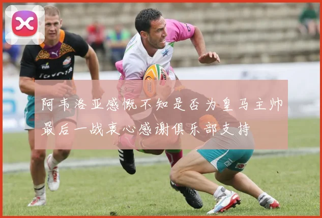 阿韦洛亚感慨不知是否为皇马主帅最后一战衷心感谢俱乐部支持