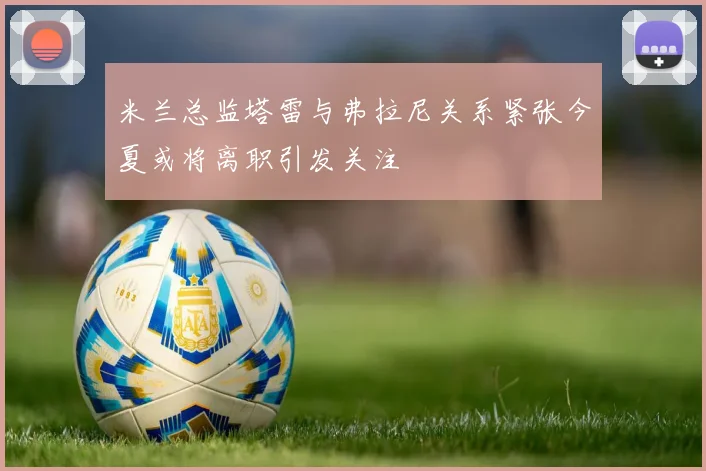米兰总监塔雷与弗拉尼关系紧张今夏或将离职引发关注