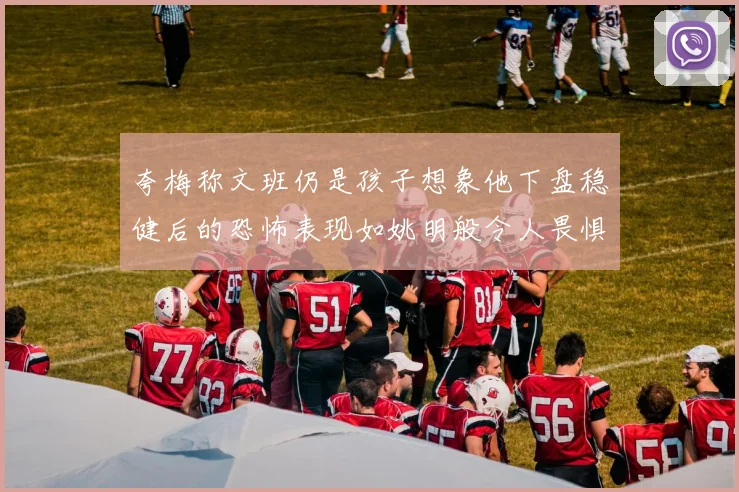 夸梅称文班仍是孩子想象他下盘稳健后的恐怖表现如姚明般令人畏惧