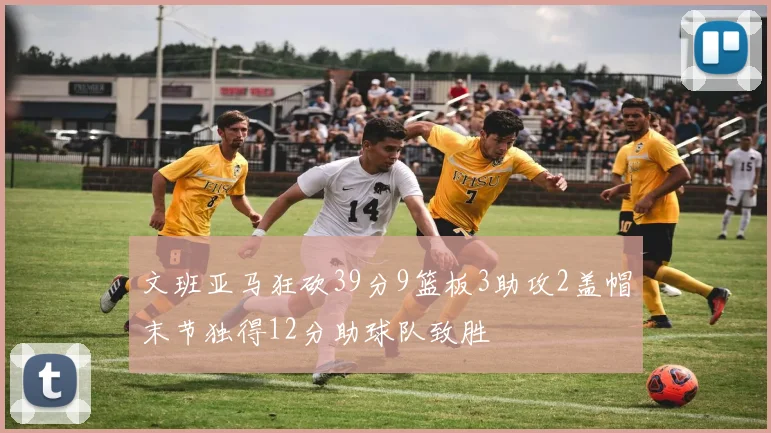 文班亚马狂砍39分9篮板3助攻2盖帽末节独得12分助球队致胜