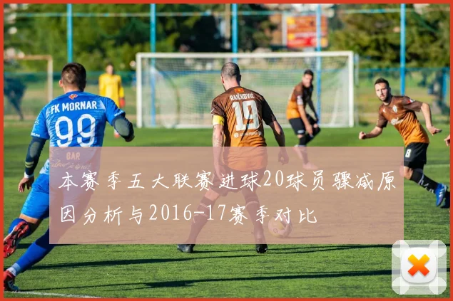 本赛季五大联赛进球20球员骤减原因分析与2016-17赛季对比