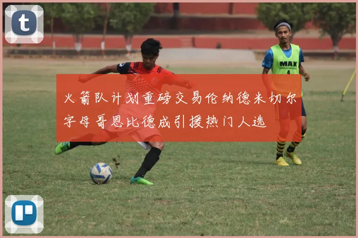 火箭队计划重磅交易伦纳德米切尔字母哥恩比德成引援热门人选