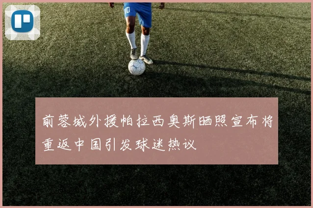 前蓉城外援帕拉西奥斯晒照宣布将重返中国引发球迷热议
