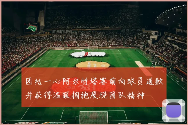 团结一心阿尔特塔赛前向球员道歉并获得温暖拥抱展现团队精神