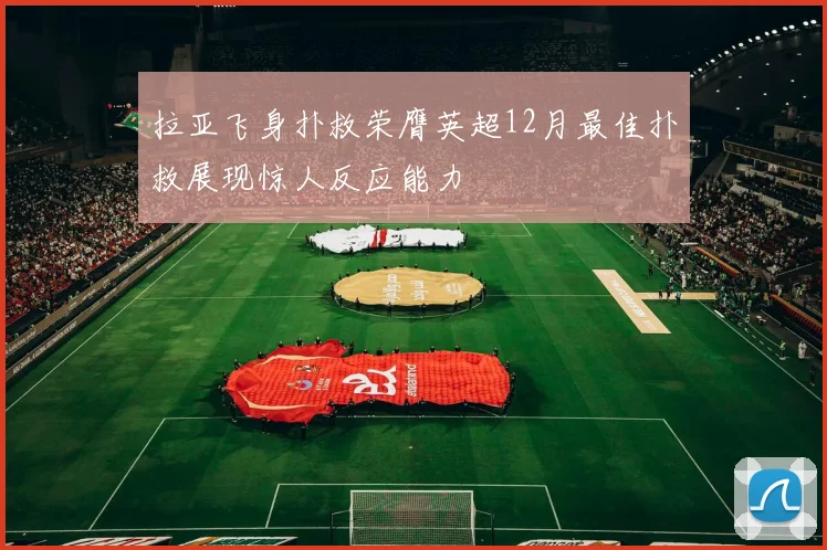 拉亚飞身扑救荣膺英超12月最佳扑救展现惊人反应能力