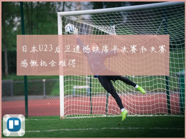 日本U23后卫遗憾缺席半决赛和决赛感慨机会难得