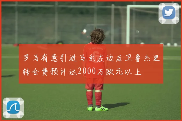 罗马有意引进马竞左边后卫鲁杰里转会费预计达2000万欧元以上