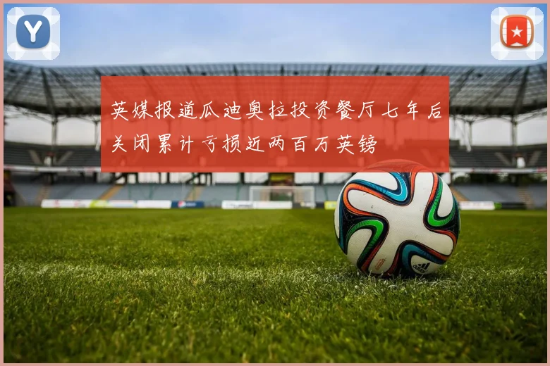 英媒报道瓜迪奥拉投资餐厅七年后关闭累计亏损近两百万英镑