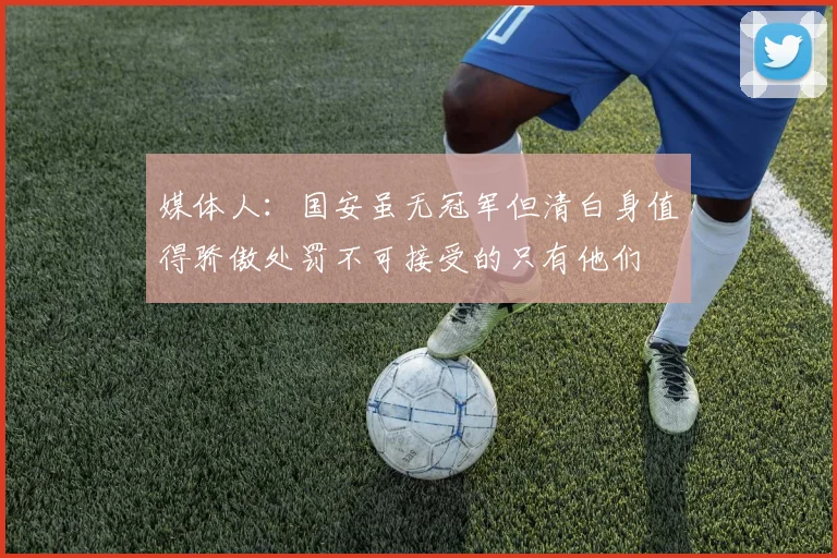 媒体人：国安虽无冠军但清白身值得骄傲处罚不可接受的只有他们