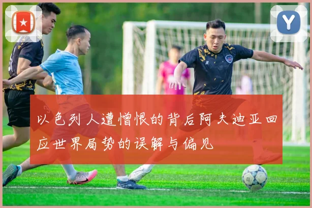 以色列人遭憎恨的背后阿夫迪亚回应世界局势的误解与偏见