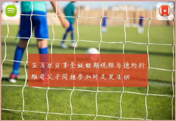 亚马尔分享圣诞假期视频与德约科维奇父子同框参加环足奖活动