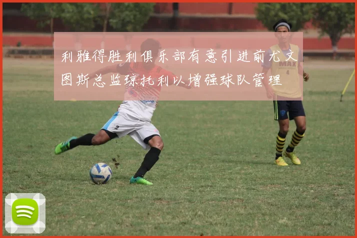 利雅得胜利俱乐部有意引进前尤文图斯总监琼托利以增强球队管理