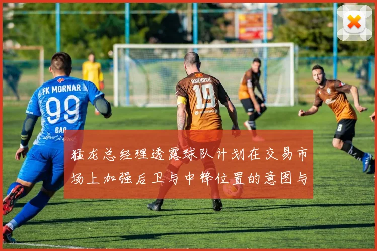 猛龙总经理透露球队计划在交易市场上加强后卫与中锋位置的意图与目标
