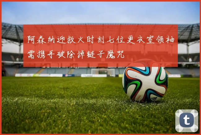 阿森纳迎救火时刻七位更衣室领袖需携手破除掉链子魔咒