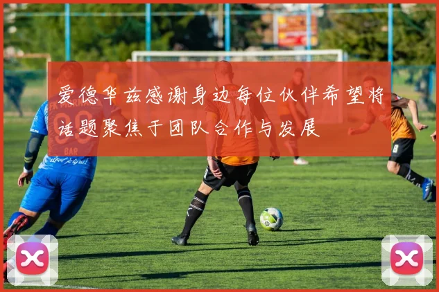 爱德华兹感谢身边每位伙伴希望将话题聚焦于团队合作与发展