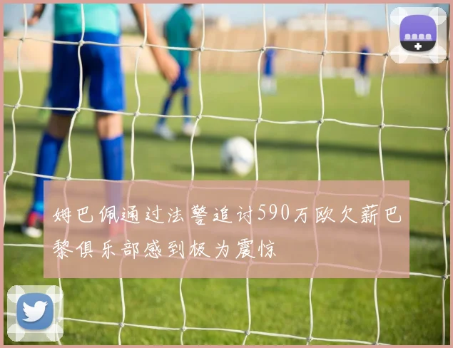 姆巴佩通过法警追讨590万欧欠薪巴黎俱乐部感到极为震惊